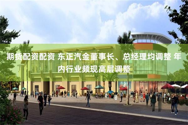 期货配资配资 东正汽金董事长、总经理均调整 年内行业频现高层调整