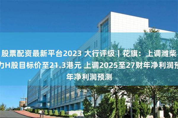 股票配资最新平台2023 大行评级丨花旗：上调潍柴动力H股目标价至21.3港元 上调2025至27财年净利润预测