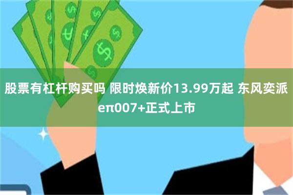 股票有杠杆购买吗 限时焕新价13.99万起 东风奕派eπ007+正式上市
