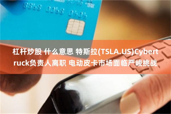 杠杆炒股 什么意思 特斯拉(TSLA.US)Cybertruck负责人离职 电动皮卡市场面临严峻挑战