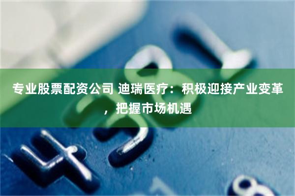 专业股票配资公司 迪瑞医疗：积极迎接产业变革，把握市场机遇