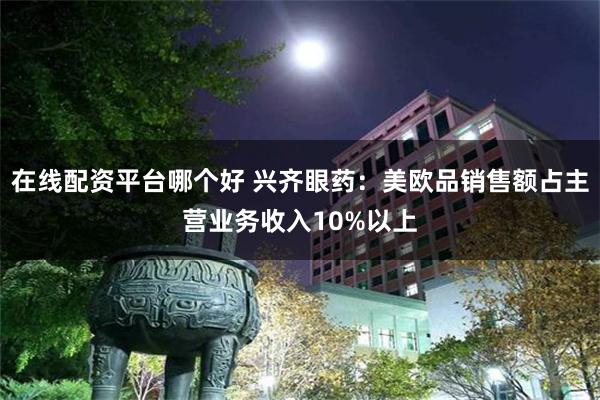 在线配资平台哪个好 兴齐眼药：美欧品销售额占主营业务收入10%以上