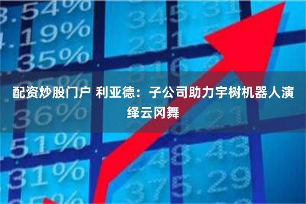 配资炒股门户 利亚德：子公司助力宇树机器人演绎云冈舞