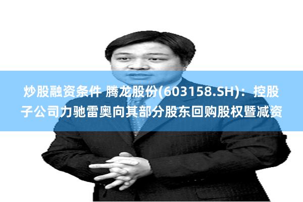炒股融资条件 腾龙股份(603158.SH)：控股子公司力驰雷奥向其部分股东回购股权暨减资