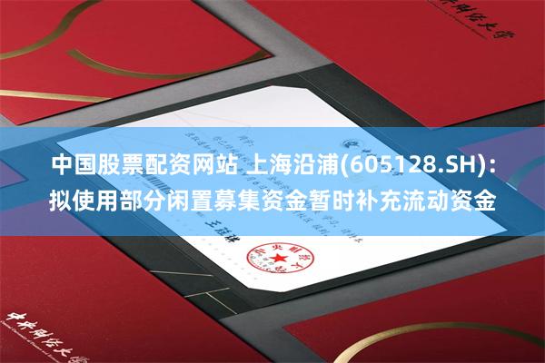 中国股票配资网站 上海沿浦(605128.SH)：拟使用部分闲置募集资金暂时补充流动资金