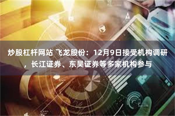 炒股杠杆网站 飞龙股份：12月9日接受机构调研，长江证券、东吴证券等多家机构参与