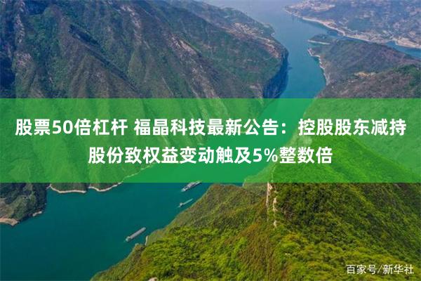 股票50倍杠杆 福晶科技最新公告：控股股东减持股份致权益变动触及5%整数倍