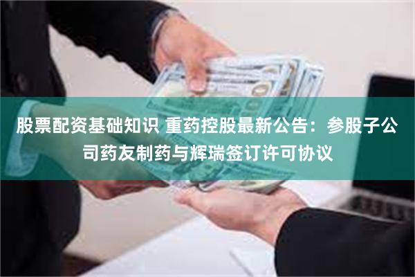 股票配资基础知识 重药控股最新公告：参股子公司药友制药与辉瑞签订许可协议