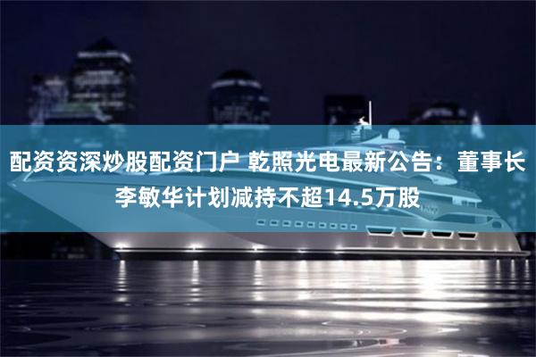 配资资深炒股配资门户 乾照光电最新公告：董事长李敏华计划减持不超14.5万股