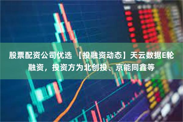 股票配资公司优选 【投融资动态】天云数据E轮融资，投资方为北创投、京能同鑫等