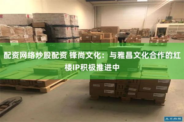 配资网络炒股配资 锋尚文化：与雅昌文化合作的红楼IP积极推进中