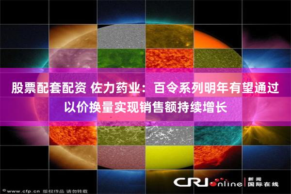 股票配套配资 佐力药业：百令系列明年有望通过以价换量实现销售额持续增长