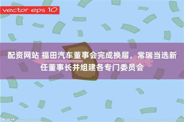 配资网站 福田汽车董事会完成换届，常瑞当选新任董事长并组建各专门委员会