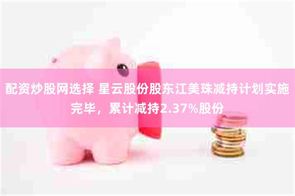 配资炒股网选择 星云股份股东江美珠减持计划实施完毕，累计减持2.37%股份