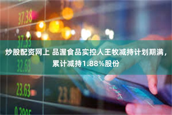 炒股配资网上 品渥食品实控人王牧减持计划期满，累计减持1.88%股份