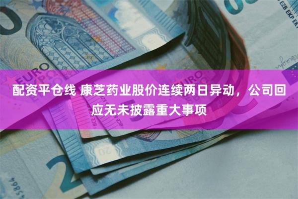 配资平仓线 康芝药业股价连续两日异动，公司回应无未披露重大事项