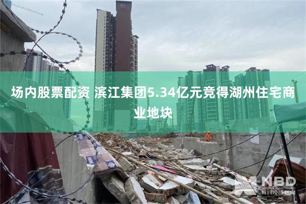 场内股票配资 滨江集团5.34亿元竞得湖州住宅商业地块