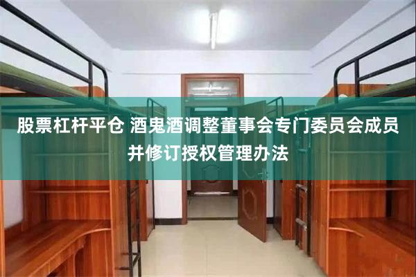 股票杠杆平仓 酒鬼酒调整董事会专门委员会成员并修订授权管理办法