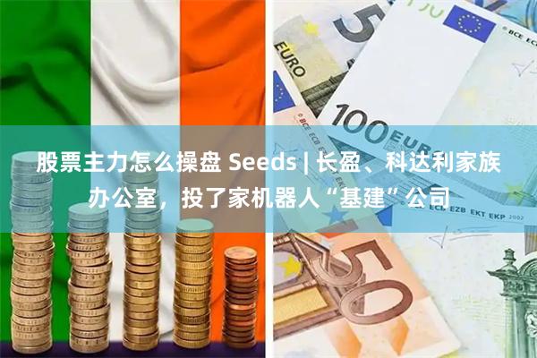 股票主力怎么操盘 Seeds | 长盈、科达利家族办公室,投了家机器人“基建”公司