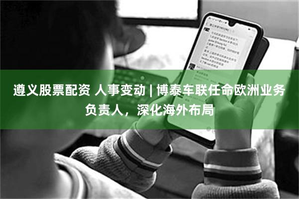 遵义股票配资 人事变动 | 博泰车联任命欧洲业务负责人，深化海外布局