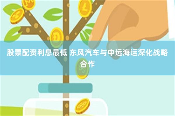 股票配资利息最低 东风汽车与中远海运深化战略合作