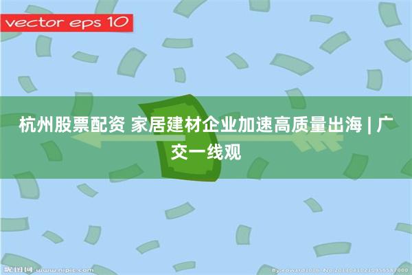 杭州股票配资 家居建材企业加速高质量出海 | 广交一线观