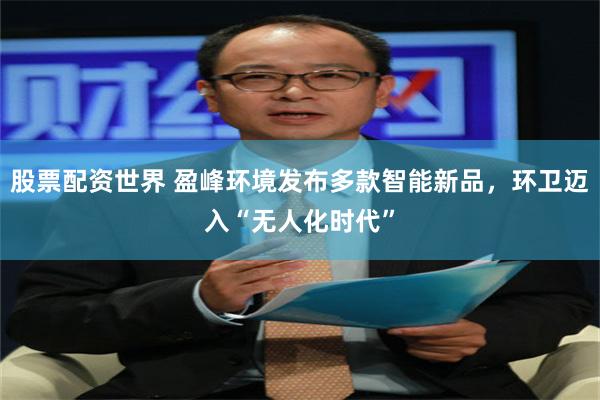 股票配资世界 盈峰环境发布多款智能新品，环卫迈入“无人化时代”