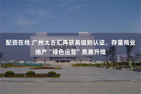 配资在线 广州太古汇再获高级别认证，存量商业地产“绿色运营”竞赛升维