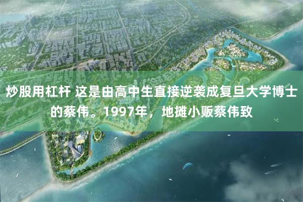炒股用杠杆 这是由高中生直接逆袭成复旦大学博士的蔡伟。1997年，地摊小贩蔡伟致