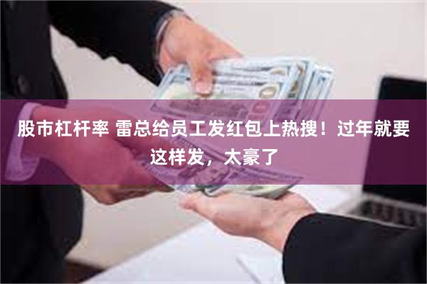 股市杠杆率 雷总给员工发红包上热搜！过年就要这样发，太豪了