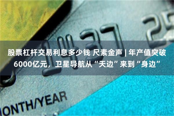 股票杠杆交易利息多少钱 尺素金声 | 年产值突破6000亿元，卫星导航从“天边”来到“身边”