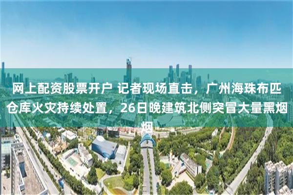 网上配资股票开户 记者现场直击，广州海珠布匹仓库火灾持续处置，26日晚建筑北侧突冒大量黑烟