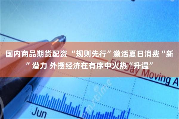 国内商品期货配资 “规则先行”激活夏日消费“新”潜力 外摆经济在有序中火热“升温”