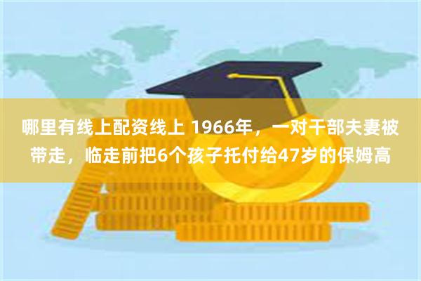 哪里有线上配资线上 1966年,一对干部夫妻被带走,临走前把6个孩子托付给47岁的保姆高