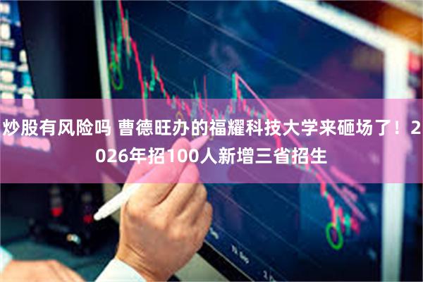 炒股有风险吗 曹德旺办的福耀科技大学来砸场了！2026年招100人新增三省招生