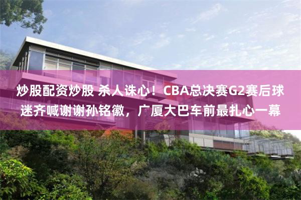 炒股配资炒股 杀人诛心！CBA总决赛G2赛后球迷齐喊谢谢孙铭徽，广厦大巴车前最扎心一幕