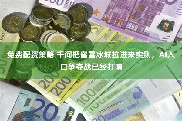免费配资策略 千问把蜜雪冰城拉进来实测，AI入口争夺战已经打响