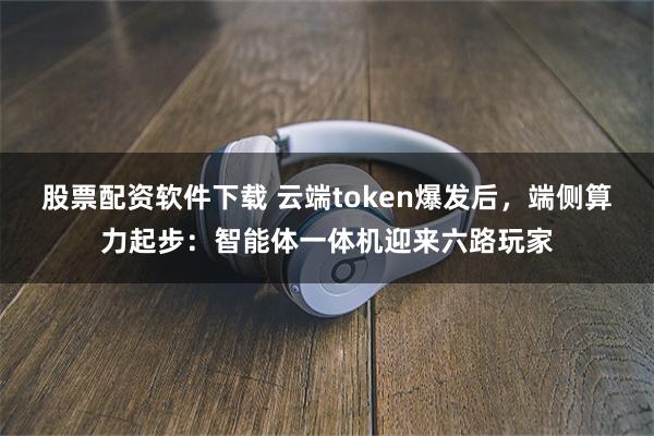 股票配资软件下载 云端token爆发后,端侧算力起步:智能体一体机迎来六路玩家