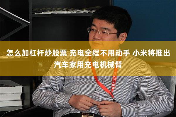 怎么加杠杆炒股票 充电全程不用动手 小米将推出汽车家用充电机械臂