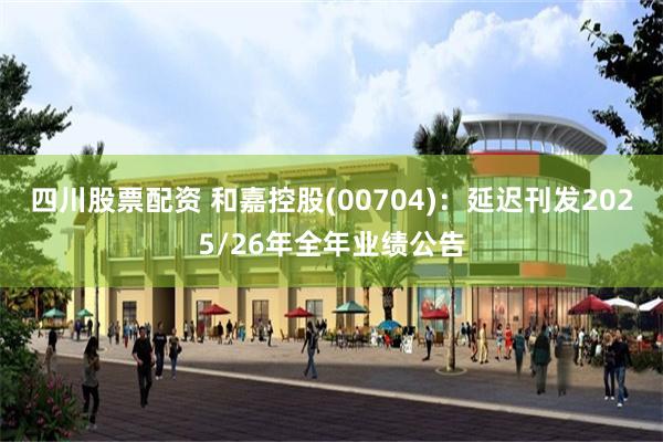 四川股票配资 和嘉控股(00704)：延迟刊发2025/26年全年业绩公告