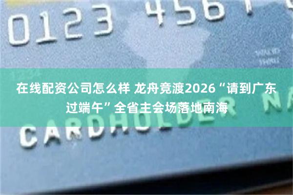 在线配资公司怎么样 龙舟竞渡2026“请到广东过端午”全省主会场落地南海