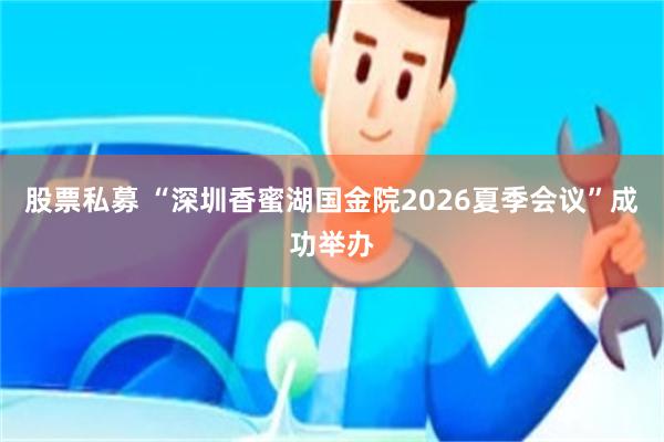 股票私募 “深圳香蜜湖国金院2026夏季会议”成功举办