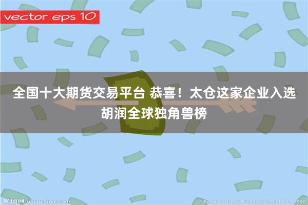 全国十大期货交易平台 恭喜！太仓这家企业入选胡润全球独角兽榜