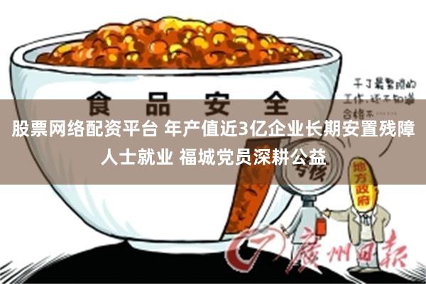 股票网络配资平台 年产值近3亿企业长期安置残障人士就业 福城党员深耕公益