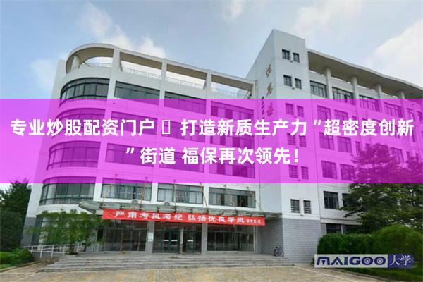 专业炒股配资门户 打造新质生产力“超密度创新”街道 福保再次领先!