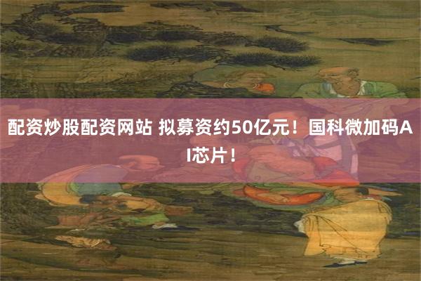 配资炒股配资网站 拟募资约50亿元!国科微加码AI芯片!