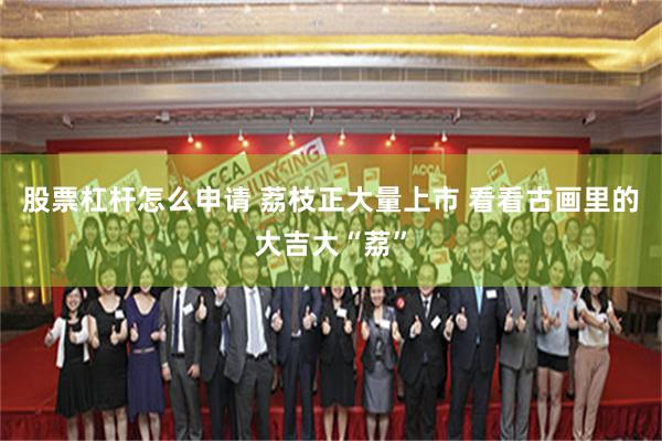 股票杠杆怎么申请 荔枝正大量上市 看看古画里的大吉大“荔”