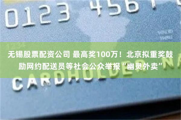 无锡股票配资公司 最高奖100万！北京拟重奖鼓励网约配送员等社会公众举报“幽灵外卖”