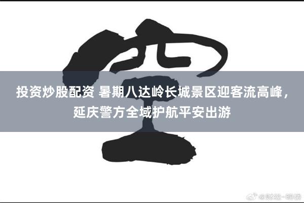 投资炒股配资 暑期八达岭长城景区迎客流高峰，延庆警方全域护航平安出游