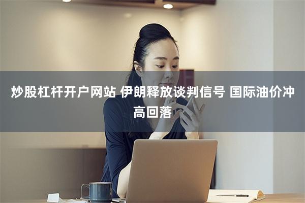 炒股杠杆开户网站 伊朗释放谈判信号 国际油价冲高回落